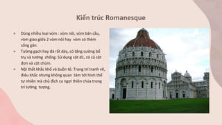 Kiến trúc Romanesque
● Dùng nhiều loại vòm : vòm nôi, vòm bán cầu,
vòm giao giữa 2 vòm nôi hay vòm có thêm
sống gân.
● Tường gạch hay đá rất dày, có tăng cường bổ
trụ và tường chống. Sử dụng cột d1, có cả cột
đơn và cột chùm.
● Nội thất khắc khổ và buồn tẻ. Trang trí tranh vẽ,
điêu khắc nhưng không quan tâm tới hình thể
tự nhiên mà chủ đích ca ngợi thiên chúa trong
trí tưởng tượng.
 
