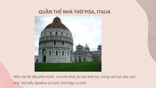 Nhà rửa tội đặt phía trước, có hình thức là một khối trụ, trùng với trục dọc của
nhà thờ kiểu Basilica có hình chữ thập La tinh.
QUẦN THỂ NHÀ THỜ PISA, ITALIA
 