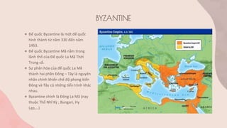 BYZANTINE
● Đế quốc Byzantine là một đế quốc
hình thành từ năm 330 đến năm
1453.
● Đế quốc Byzantine Mã nằm trong
lãnh thổ của Đế quốc La Mã Thời
Trung cổ.
● Sự phân hóa của đế quốc La Mã
thành hai phần Đông – Tây là nguyên
nhân chính khiến chế độ phong kiến
Đông và Tây có những tiến trình khác
nhau.
● Byzantine chính là Đông La Mã (nay
thuộc Thổ Nhĩ Kỳ , Bungari, Hy
Lạp,…)
 