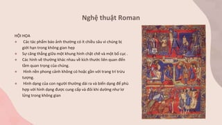 Nghệ thuật Roman
HỘI HỌA
● Các tác phẩm báo ảnh thường có ít chiều sâu vì chúng bị
giới hạn trong không gian hẹp
● Sự căng thẳng giữa một khung hình chặt chẽ và một bố cục .
● Các hình vẽ thường khác nhau về kích thước liên quan đến
tầm quan trọng của chúng.
● Hình nền phong cảnh không có hoặc gần với trang trí trừu
tượng.
● Hình dạng của con người thường dài ra và biến dạng để phù
hợp với hình dạng được cung cấp và đôi khi dường như lơ
lửng trong không gian
 