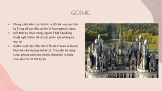 GOTHIC
● Phong cách kiến trúc Gothic ra đời từ nửa sau thời
kỳ Trung cổ ban đầu có tên là Francigenum Opus
● Đến thời kỳ Phục Hưng, người Ý bắt đầu dùng
thuật ngữ Gothic để chỉ tác phẩm của những kẻ
mọi rợ
● Gothic xuất hiện đầu tiên ở Île-de-France và Haute
Picardie vào khoảng thế kỷ 12. Theo đôi bờ sông
Loire, phong cách này nhanh chóng lan ra khắp
châu Âu cho tới thế kỷ 16.
 