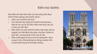 Kiến trúc Gothic
Đặc điểm dễ nhận biết nhất của một công trình được
thiết kế theo phong cách Gothic đó là :
● chiều cao và phần mái nhọn
● Các nhà thờ hay công trình Gothic thường được
thiết kế rất cao từ 35-45m. Phần mái nhọn cao vút
có thể cao trên 10m
● Mặt chính của một nhà thờ Gothic tuân theo một số
nguyên tắc nhất định như được chia làm 3 phần từ
dưới lên, tương ứng là 3 hốc cửa rất sâu
● Phần chính giữa là cửa sổ to tròn bằng kính được
trang trí như những bông hoa hồng và phần trên
cùng là hành lang và hai tháp chuông.
 