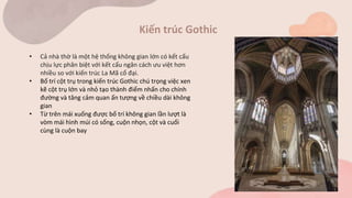 Kiến trúc Gothic
• Cả nhà thờ là một hệ thống không gian lớn có kết cấu
chịu lực phân biệt với kết cấu ngăn cách ưu việt hơn
nhiều so với kiến trúc La Mã cổ đại.
• Bố trí cột trụ trong kiến trúc Gothic chú trọng việc xen
kẽ cột trụ lớn và nhỏ tạo thành điểm nhấn cho chính
đường và tăng cảm quan ấn tượng về chiều dài không
gian
• Từ trên mái xuống được bố trí không gian lần lượt là
vòm mái hình múi có sống, cuộn nhọn, cột và cuối
cùng là cuộn bay
 