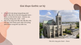 Giai đoạn Gothic sơ kỳ
Nhà thờ công giáo Saint – Denis
• Công trình xây dựng mang phong cách
Gothic đầu tiên là nhà thờ công giáo Saint –
Denis và nhà thờ lớn Saint – Étienne vào
khoảng những năm 1130 – 1150
• Đây là hai công trình đầu tiên đặt dấu mốc
cho việc hình thành quan niệm về trường
phái Gothic trong lĩnh vực kiến trúc
 