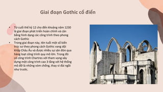 Giai đoạn Gothic cổ điển
• Từ cuối thế kỷ 12 cho đến khoảng năm 1230
là giai đoạn phát triển hoàn chỉnh và cân
bằng hình dạng các công trình theo phong
cách Gothic
• Trong giai đoạn này, tên tuổi một số kiến
trúc sư theo phong cách Gothic vang dội
khắp Châu Âu và được nhiều sự săn đón qua
hàng loạt công trình quy mô lớn. Trong đó
có công trình Chartres với tham vọng xây
dựng một công trình cao 3 tầng với hệ thống
mô đỡ là những vòm chống, thay vì đài ngồi
như trước.
 