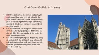 Giai đoạn Gothic ánh sáng
• Kiến trúc Gothic tiếp tục có một bước chuyển
mình vào những năm 1231 với việc nhà thờ
Saint – Denis tiến hành tu sửa, làm gọn những
phần cao của cung thánh tu viện. Đến những
năm 1240 dấu ấn này mới được công nhận và
tạo được sự chú ý.
• Các nhà thờ được xây dựng cao hơn với phần
đỉnh nhọn. Sử dụng vật liệu đá để thiết kế tòa
nhà với diện tích rộng và cửa sổ lớn nhằm tận
dụng ánh sáng tự nhiên.
• Các cột nằm trong khung cửa được dựng bằng
đá và thủy tinh cho phép ánh sáng lọt qua. Về
mặt không gian, đồng nhất kích thước cột, cột
trụ được ghép từ nhiều cột nhỏ thành cụm
hoặc chọn khối trụ
 