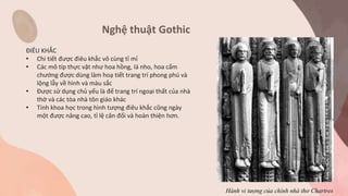 Nghệ thuật Gothic
ĐIÊU KHẮC
• Chi tiết được điêu khắc vô cùng tỉ mỉ
• Các mô típ thực vật như hoa hồng, lá nho, hoa cẩm
chướng được dùng làm hoạ tiết trang trí phong phú và
lộng lẫy về hình và màu sắc
• Được sử dụng chủ yếu là để trang trí ngoại thất của nhà
thờ và các tòa nhà tôn giáo khác
• Tính khoa học trong hình tượng điêu khắc cũng ngày
một được nâng cao, tỉ lệ cân đối và hoàn thiện hơn.
Hành vi tượng của chính nhà thơ Chartres
 