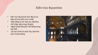 Kiến trúc Byzantine
• Kiến trúc Byzantine ban đầu là sự
tiếp nối của kiến trúc La Mã.
• Mặt bằng có các loại sau: Basilica,
chữ thập, tập trung, đa giác.
• Nghệ thuật Mozaich nổi tiếng trong
nội thất.
• Lối vào chính từ phía Tây, bàn thờ
luôn ở phía Đông.
 