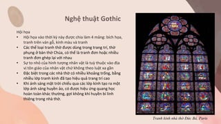 Nghệ thuật Gothic
Hội họa
• Hội họa vào thời kỳ này được chia làm 4 mảng: bích họa,
tranh trên ván gỗ, kính màu và tranh
• Các thể loại tranh thờ được dùng trong trang trí, thờ
phụng ở bàn thờ Chúa, có thể là tranh đơn hoặc nhiều
tranh đơn ghép lại với nhau
• Sự to nhỏ của hình tượng nhân vật là tuỳ thuộc vào địa
vị tôn giáo của nhân vật chứ không theo luật xa gần
• Đặc biệt trong các nhà thờ có nhiều khoảng trống, bằng
nhiều lớp tranh kính đã tạo hiệu quả trang trí cao
• Khi ánh sáng mặt trời chiếu qua các lớp kính tạo ra một
lớp ánh sáng huyền ảo, có được hiệu ứng quang học
hoàn toàn khác thường, gợi không khí huyền bí linh
thiêng trong nhà thờ.
Tranh kính nhà thờ Đức Bà, Paris
 