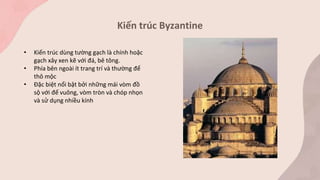Kiến trúc Byzantine
• Kiến trúc dùng tường gạch là chính hoặc
gạch xây xen kẽ với đá, bê tông.
• Phía bên ngoài ít trang trí và thường để
thô mộc
• Đặc biệt nổi bật bởi những mái vòm đồ
sộ với đế vuông, vòm tròn và chóp nhọn
và sử dụng nhiều kính
 