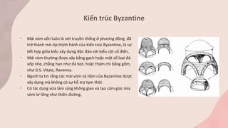• Mái vòm vốn luôn là nét truyền thống ở phương đông, đã
trở thành mô-típ thịnh hành của kiến trúc Byzantine, là sự
kết hợp giữa kiểu xây dựng độc đáo với kiểu cột cổ điển.
• Mái vòm thường được xây bằng gạch hoặc một số loại đá
xốp nhẹ, chẳng hạn như đá bọt, hoặc thậm chí bằng gốm,
như ở S. Vitale, Ravenna.
• Người ta tin rằng các mái vòm và hầm của Byzantine được
xây dựng mà không có sự hỗ trợ tạm thời.
• Có tác dụng vừa làm sáng không gian và tạo cảm giác mía
vòm lơ lững như thiên đường.
Kiến trúc Byzantine
 