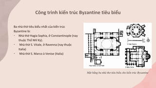 Ba nhà thờ tiêu biểu nhất của kiến trúc
Byzantine là:
• Nhà thờ Hagia Sophia, ở Constantinople (nay
thuộc Thổ Nhĩ Kỳ).
• Nhà thờ S. Vitale, ở Ravenna (nay thuộc
Italia)
• Nhà thờ S. Marco à Venise (Italia)
Công trình kiến trúc Byzantine tiêu biểu
Mặt bằng ba nhà thơ tiêu biểu cho kiến trúc Byzantine
 