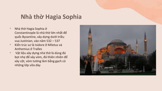 Nhà thờ Hagia Sophia
• Nhà thờ Hagia Sophia ở
Constantinople là nhà thờ lớn nhất đế
quốc Byzantine, xây dựng dưới triều
vua Justinian, vào năm 532 – 537
• Kiến trúc sư là Isidore ở Miletus và
Anthemius ở Tralles
• Vật liệu xây dựng nhà thờ là dùng đá
bọt nhẹ để xây vòm, đá thiên nhiên để
xây cột, vòm tường làm bằng gạch có
những lớp vữa dày
 
