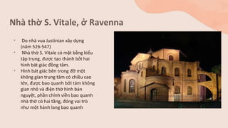 Nhà thờ S. Vitale, ở Ravenna
• Do nhà vua Justinian xây dựng
(năm 526-547)
• Nhà thờ S. Vitale có mặt bằng kiểu
tập trung, được tạo thành bởi hai
hình bát giác đồng tâm.
• Hình bát giác bên trong đỡ một
không gian trung tâm có chiều cao
lớn, được bao quanh bởi tám không
gian nhỏ và điện thờ hình bán
nguyệt, phần chính viền bao quanh
nhà thờ có hai tầng, đóng vai trò
như một hành lang bao quanh
 