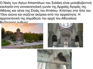 Ο Ναός των Αγίων Αποστόλων του Σολάκη είναι μεσοβυζαντινή
εκκλησία στη νοτιοανατολική γωνία της Αρχαίας Αγοράς της
Αθήνας και νότια της Στοάς του Αττάλου. Κτίστηκε στα τέλη του
10ου αιώνα και σώζεται ακέραια από την αρχαιότητα. Η
αρχιτεκτονική της σημαδεύει την αρχή του Αθηναϊκού
Βυζαντινού ρυθμού
 