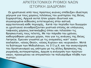Οι χριστιανοί από τους πρώτους αιώνες επέδειξαν ιδιαίτερη
μέριμνα για τους χώρους τελέσεως του μυστηρίου της Θείας
Ευχαριστίας. Αρχικά αυτοί ήταν χώροι ιδιωτικοί και
συγκεκριμένα αίθουσες εντεταγμένες στην αστική
αρχιτεκτονική κάθε περιοχής. Κατά την περίοδο των διωγμών
οι χριστιανοί συναθροίζονταν μυστικά επίσης σε υπόγειους
ταφικούς χώρους (κατακόμβες) όπου και τελούσαν τις
θρησκευτικές τους τελετές. Με την πάροδο του χρόνου,
καθιερώθηκαν μόνιμοι χώροι, που για τις ανάγκες της Θείας
Λατρεία. Έμειναν γνωστοί με τις ονομασίες «κατ’ οικον
εκκλησία», «οίκος Θεού», «οίκος Κυρίου» και «κυριακόν». Μετά
το διάταγμα των Μεδιολάνων, το 313 μ.Χ. και την αναγνώριση
του Χριστιανισμού ως ισότιμου με τις άλλες θρησκείες της
ρωμαϊκής αυτοκρατορίας, άρχισε η ανέγερση των πρώτων
ναών, προκειμένου να στεγαστούν τα πολυάριθμα πλήθη των
πιστών.
 