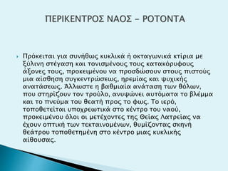  Πρόκειται για συνήθως κυκλικά ή οκταγωνικά κτίρια με
ξύλινη στέγαση και τονισμένους τους κατακόρυφους
άξονες τους, προκειμένου να προσδώσουν στους πιστούς
μια αίσθηση συγκεντρώσεως, ηρεμίας και ψυχικής
ανατάσεως. Άλλωστε η βαθμιαία ανάταση των θόλων,
που στηρίζουν τον τρούλο, ανυψώνει αυτόματα το βλέμμα
και το πνεύμα του θεατή προς το φως. Το ιερό,
τοποθετείται υποχρεωτικά στο κέντρο του ναού,
προκειμένου όλοι οι μετέχοντες της Θείας Λατρείας να
έχουν οπτική των τεκταινομένων, θυμίζοντας σκηνή
θεάτρου τοποθετημένη στο κέντρο μιας κυκλικής
αίθουσας.
 