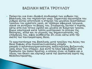  Πρόκειται για έναν ιδιοφυή συνδυασμό των ρυθμών της
βασιλικής και του περίκεντρο ναού. Σημαντική καινοτομία του
ρυθμού αυτού αποτέλεσε η στήριξη του μεγάλου διαστάσεων
τρούλου του εκάστοτε ναού, σε τέσσερα σφαιρικά τρίγωνα,
ικανά να αντέξουν το βάρος του. Στεκόμενος λοιπόν ο πιστός
κάτω από ένα τέτοιο υψηλό και μεγάλο σε διάμετρο τρούλο,
βίωνε εσωτερικά κατά τρόπο μυστηριακό το άπειρο της
Θεότητας, αλλά και το γεγονός της σημαντικότητας της
υπάρξεως του, αφού αισθάνεται ότι είναι κάτω από την
σκέπη του παντοκράτορος Θεού.
Το αρχιτεκτόνημα της βασιλικής μετά τρούλου της Αγίας του
Θεού Σοφιάς στην Κωνσταντινούπολη υπήρξε
μακράν ο αριστουργηματικότερος καλλιτεχνικός βυζαντινός
ναός όλων των εποχών. Δια αυτό το λόγο αφιερώθηκε στο
Πρόσωπο του Ιησού Χριστού, ο οποίος είναι «η Σοφία και ο
Λόγος του Θεού» και εόρταζε κατά την Δεσποτική εορτή της
Μεσοπεντηκοστής.
 