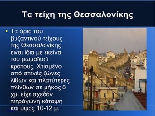 Τα τείχη της Θεσσαλονίκης
● Τα όρια του
  βυζαντινού τείχους
  της Θεσσαλονίκης
  ειναι ίδια με εκείνα
  του ρωμαϊκού
  κράτους. Χτισμένο
  από στενές ζώνες
  λίθων και πλατύτερες
  πλίνθων σε μήκος 8
  χμ. είχε σχεδόν
  τετράγωνη κάτοψη
  και ύψος 10-12 μ.
Αρχή
 