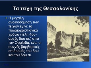 Τα τείχη της Θεσσαλονίκης
 ●   Η μεγάλη
     ανοικοδόμηση των
     τειχών έγινε τα
     παλαιοχριστιανικά
     χρόνια (τέλη 4ου-
     αρχές 5ου αι.) από
     τον Ορμίσδα, ενώ οι
     συχνές βαρβαρικές
     επιδρομές του 5ου
     και του 6ου αι.

Αρχή
 