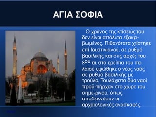 ΑΓΙΑ ΣΟΦΙΑ
              Ο χρόνος της κτίσεώς του
            δεν είναι απόλυτα εξακρι-
            βωμένος. Πιθανότατα χτίστηκε
            επί Ιουστινιανού, σε ρυθμό
            βασιλικής και στις αρχές του
            8ου αι. στα ερείπια του πα-
            λαιού υψώθηκε ο νέος ναός
            σε ρυθμό βασιλικής με
            τρούλο. Τουλάχιστο δύο ναοί
            προϋ-πήρχαν στο χώρο του
            σημε-ρινού, όπως
            αποδεικνύουν οι
            αρχαιολογικές ανασκαφές.
Αρχή
 