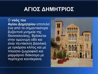 ΑΓΙΟΣ ΔΗΜΗΤΡΙΟΣ
  Ο ναός του
  Αγίου Δημητρίου αποτελεί
  ένα από τα σημαντικότερα
  βυζαντινά μνημεία της
  Θεσσαλονίκης. Βρίσκεται
  στην ομώνυμη οδό και
  είναι πεντάκλιτη βασιλική
  με εγκάρσιο κλίτος και με
  πλούσιο ζωγραφικό και
  μαρμάρινο διάκοσμο με
  περίτεχνα κιονόκρανα.


Αρχή
 