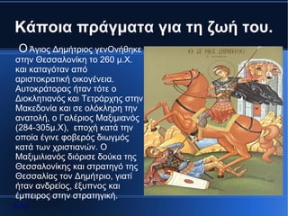 Kάποια πράγματα για τη ζωή του.
 Ο Άγιος Δημήτριος γενΟνήθηκε
στην Θεσσαλονίκη το 260 μ.Χ.
και καταγόταν από
αριστοκρατική οικογένεια.
Αυτοκράτορας ήταν τότε ο
Διοκλητιανός και Τετράρχης στην
Μακεδονία και σε ολόκληρη την
ανατολή, ο Γαλέριος Μαξιμιανός
(284-305μ.Χ), εποχή κατά την
οποία έγινε φοβερός διωγμός
κατά των χριστιανών. Ο
Μαξιμιλιανός διόρισε δούκα της
Θεσσαλονίκης και στρατηγό της
Θεσσαλίας τον Δημήτριο, γιατί
ήταν ανδρείος, έξυπνος και
έμπειρος στην στρατηγική.
Αρχή
 