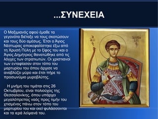 ...ΣΥΝΕΧΕΙΑ
Ο Μαξιμιανός αφού έμαθε τα
γεγονότα διέταξε να τους σκοτώσουν
και τους δύο αμέσως. Έτσι ο Άγιος
Νέστωρας αποκεφαλίστηκε έξω από
τη Χρυσή Πύλη με το ξίφος του και ο
Άγιος Δημήτριος θανατώθηκε από τις
λόγχες των στρατιωτών. Οι χριστιανοί
των ενταφίασαν στον τόπο του
μαρτυρίου του όπου άρχισε να
αναβλύζει μύρο και έτσι πήρε το
προσωνύμιο μυροβλύτης.

  Η μνήμη του τιμάται στις 26
Οκτωβρίου, είναι πολιούχος της
Θεσσαλονίκης, όπου υπάρχει
μεγαλόπρεπος ναός προς τιμήν του
χτισμένος πάνω στον τόπο του
μαρτυρίου του και εκεί φυλάσσονται
και τα ιερά λείψανά του.
 