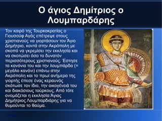 Ο άγιος Δημίτριος ο
                  Λουμπαρδάρης
Τον καιρό της Τουρκοκρατίας ο
Γιουσούφ Αγάς επέτρεψε στους
χριστιανούς να γιορτάσουν τον Άγιο
Δημήτριο, κοντά στην Ακρόπολη με
σκοπό να γκρεμίσει την εκκλησία και
να σκοτώσει όσο το δυνατόν
περισσότερους χριστιανούς. Έστησε
τα κανόνια του και την λουμπάρδα (=
μεγάλο κανόνι) επάνω στην
Ακρόπολη και το πρωί ανήμερα της
γιορτής έπεσε ένας κεραυνός
σκότωσε τον ίδιο, την οικογένειά του
και διακόσιους τούρκους. Από τότε
ονομάζεται η εκκλησία Άγιος
Δημήτριος Λουμπαρδιάρης για να
θυμούνται το θαύμα.

 Αρχή
 