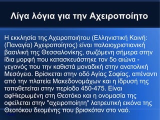 Λίγα λόγια για την Αχειροποίητο

Η εκκλησία της Αχειροποιήτου (Ελληνιστική Κοινή:
(Παναγία) Ἀχειροποίητος) είναι παλαιοχριστιανική
βασιλική της Θεσσαλονίκης, σωζόμενη σήμερα στην
ίδια μορφή που κατασκευάστηκε τον 5ο αιώνα -
γεγονός που την καθιστά μοναδική στην ανατολική
Μεσόγειο. Βρίσκεται στην οδό Αγίας Σοφίας, απέναντι
από την πλατεία Μακεδονομάχων και η ίδρυσή της
τοποθετείται στην περίοδο 450-475. Είναι
αφΗιερωμένη στη Θεοτόκο και η ονομασία της
οφείλεται στην "αχειροποίητη" λατρευτική εικόνα της
Θεοτόκου δεομένης που βρισκόταν στο ναό.
 Αρχή
 
