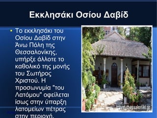 Εκκλησάκι Οσίου Δαβίδ
 ●  Το εκκλησάκι του
    Οσίου Δαβίδ στην
    Άνω Πόλη της
    Θεσσαλονίκης,
    υπήρξε άλλοτε το
    καθολικό της μονής
    του Σωτήρος
    Χριστού. Η
    προσωνυμία "του
    Λατόμου" οφείλεται
    ίσως στην ύπαρξη
Αρχή
    λατομείων πέτρας
 