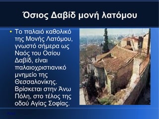 Όσιος Δαβίδ μονή λατόμου
 ●   To παλαιό καθολικό
     της Μονής Λατόμου,
     γνωστό σήμερα ως
     Ναός του Οσίου
     Δαβίδ, είναι
     παλαιοχριστιανικό
     μνημείο της
     Θεσσαλονίκης.
     Βρίσκεται στην Άνω
     Πόλη, στο τέλος της
     οδού Αγίας Σοφίας.
Αρχή
 