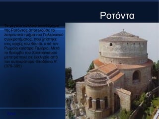 Ροτόντα
Το μεγάλο κυκλικό οικοδόμημα
της Ροτόντας αποτελούσε το
λατρευτικό τμήμα του Γαλεριανού
συγκροτήματος, που χτίστηκε
στις αρχές του 4ου αι. από τον
Ρωμαίο καίσαρα Γαλέριο. Μετά
το θρίαμβο του Χριστιανισμού
μετατράπηκε σε εκκλησία από
τον αυτοκράτορα Θεοδόσιο Α'
(379-395)




 Αρχή
 