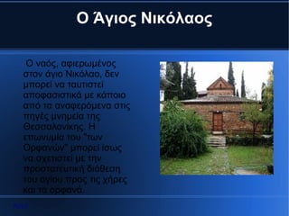 Ο Άγιος Νικόλαος

   Ο ναός, αφιερωμένος
  στον άγιο Νικόλαο, δεν
  μπορεί να ταυτιστεί
  αποφασιστικά με κάποιο
  από τα αναφερόμενα στις
  πηγές μνημεία της
  Θεσσαλονίκης. Η
  επωνυμία του "των
  Ορφανών" μπορεί ίσως
  να σχετιστεί με την
  προστατευτική διάθεση
  του αγίου προς τις χήρες
  και τα ορφανά.
Αρχή
 