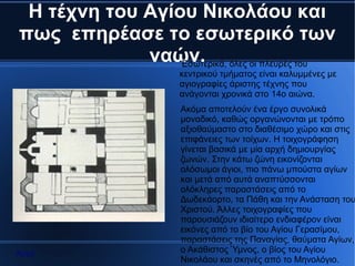 Η τέχνη του Αγίου Νικολάου και
πως επηρέασε το εσωτερικό των
             ναών. όλες οι πλευρές του
                 Εσωτερικά,
                   κεντρικού τμήματος είναι καλυμμένες με
                   αγιογραφίες άριστης τέχνης που
                   ανάγονται χρονικά στο 14ο αιώνα.
                   Ακόμα αποτελούν ένα έργο συνολικά
                   μοναδικό, καθώς οργανώνονται με τρόπο
                   αξιοθαύμαστο στο διαθέσιμο χώρο και στις
                   επιφάνειες των τοίχων. Η τοιχογράφηση
                   γίνεται βασικά με μία αρχή δημιουργίας
                   ζωνών. Στην κάτω ζώνη εικονίζονται
                   ολόσωμοι άγιοι, πιο πάνω μπούστα αγίων
                   και μετά από αυτά αναπτύσσονται
                   ολόκληρες παραστάσεις από το
                   Δωδεκάορτο, τα Πάθη και την Ανάσταση του
                   Χριστού. Άλλες τοιχογραφίες που
                   παρουσιάζουν ιδιαίτερο ενδιαφέρον είναι
                   εικόνες από το βίο του Αγίου Γερασίμου,
                   παραστάσεις της Παναγίας, θαύματα Αγίων,
Αρχή               ο Ακάθιστος Ύμνος, ο βίος του Αγίου
                   Νικολάου και σκηνές από το Μηνολόγιο.
 