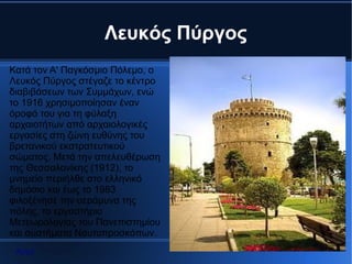 Λευκός Πύργος
Κατά τον Α' Παγκόσμιο Πόλεμο, ο
Λευκός Πύργος στέγαζε το κέντρο
διαβιβάσεων των Συμμάχων, ενώ
το 1916 χρησιμοποίησαν έναν
όροφό του για τη φύλαξη
αρχαιοτήτων από αρχαιολογικές
εργασίες στη ζώνη ευθύνης του
βρετανικού εκστρατευτικού
σώματος. Μετά την απελευθέρωση
της Θεσσαλονίκης (1912), το
μνημείο περιήλθε στο ελληνικό
δημόσιο και έως το 1983
φιλοξένησε την αεράμυνα της
πόλης, το εργαστήριο
Μετεωρολογίας του Πανεπιστημίου
και συστήματα Ναυτοπροσκόπων.
 Αρχή
 