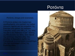 Ροτόντα

   Ροτόντα, άποψη από ανατολικά.

Η Ροτόντα ανήκει στα περίκεντρα
οικοδομήματα, στο κυκλικό της σχήμα
άλλωστε οφείλει και την ονομασία της.
Κτίστηκε στα χρόνια του καίσαρα
Γαλερίου, γύρω στα 306 μ.Χ., ως ναός
του Δία ή του Κάβειρου ή κατ΄ άλλους
ως Μαυσωλείο του ιδίου. Στον άξονά
της κατέληγε πομπική οδός που
συνέδεε τη θριαμβική αψίδα του
Γαλερίου με το ανακτορικό συγκρότημα,
που έχει ανασκαφεί νοτίως της
Εγνατίας οδού.



Αρχή
 