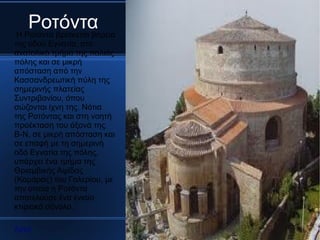 Ροτόντα
Η Ροτόντα βρίσκεται βόρεια
της οδού Εγνατία, στο
ανατολικό τμήμα της παλιάς
πόλης και σε μικρή
απόσταση από την
Κασσανδρεωτική πύλη της
σημερινής πλατείας
Συντριβανίου, όπου
σώζονται ίχνη της. Νότια
της Ροτόντας και στη νοητή
προέκταση του άξονά της
Β-Ν, σε μικρή απόσταση και
σε επαφή με τη σημερινή
οδό Εγνατία της πόλης,
υπάρχει ένα τμήμα της
Θριαμβικής Αψίδας
(Καμάρας) του Γαλερίου, με
την οποία η Ροτόντα
αποτελούσε ένα ενιαίο
κτιριακό σύνολο.

Αρχή
 