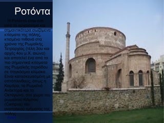 Ροτόντα
  Η Ροτόντα είναι ένα
από τα αρχαιότερα και
σημαντικότερα σωζόμενα
κτίσματα της πόλης,
κτισμένο πιθανά στα
χρόνια της Ρωμαϊκής
Τετραρχίας (τέλη 3ου και
αρχές 4ου μ.Χ. αιώνα)
και αποτελεί ένα από τα
πιο σημαντικά κτίσματα
της Ρωμαϊκής περιόδου
σε παγκόσμια κλίμακα.
Είναι κατασκευασμένη με
οπτόπλινθους, όπως η
Καμάρα, τα Ρωμαϊκά
Ανάκτορα και το
Οκτάγωνο, στο χώρο του
ρωμαϊκού Κάμπου
(Campos) του
ανατολικού τμήματος της
πόλης
 Αρχή
 