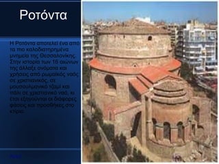 Ροτόντα
Η Ροτόντα αποτελεί ένα από
τα πιο καλοδιατηρημένα
μνημεία της Θεσσαλονίκης.
Στην ιστορία των 16 αιώνων
της άλλαξε ονόματα και
χρήσεις από ρωμαϊκός ναός
σε χριστιανικός, σε
μουσουλμανικό τζαμί και
πάλι σε χριστιανικό ναό, κι
έτσι εξηγούνται οι διάφορες
φάσεις και προσθήκες στο
κτίριο.




Αρχή
 
