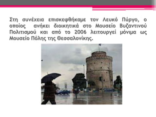 Στη συνέχεια επισκεφθήκαμε τον Λευκό Πύργο, ο
οποίος ανήκει διοικητικά στο Μουσείο Βυζαντινού
Πολιτισμού και από το 2006 λειτουργεί μόνιμα ως
Μουσείο Πόλης της Θεσσαλονίκης.
 