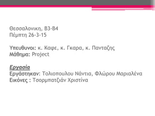 Θεσσαλονικη, Β3-Β4
Πέμπτη 26-3-15
Υπευθυνοι: κ. Καφε, κ. Γκαρα, κ. Πανταζης
Μάθημα: Project
Εργασία
Εργάστηκαν: Τολιοπουλου Νάντια, Φλώρου Μαριαλένα
Εικόνες : Τσορμπατζιάν Χριστίνα
 