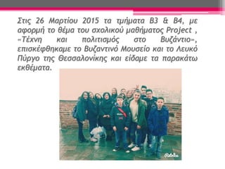 Στις 26 Μαρτίου 2015 τα τμήματα Β3 & Β4, με
αφορμή το θέμα του σχολικού μαθήματος Project ,
«Τέχνη και πολιτισμός στο Βυζάντιο»,
επισκέφθηκαμε το Βυζαντινό Μουσείο και το Λευκό
Πύργο της Θεσσαλονίκης και είδαμε τα παρακάτω
εκθέματα.
 