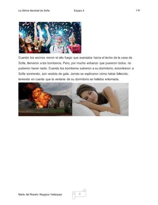 La Última Navidad de Sofía Equipo 4 1°P
María del Rosario Raygoza Velázquez 8
Cuando los vecinos vieron el alto fuego que avanzaba hacia el techo de la casa de
Sofía, llamaron a los bomberos. Pero, por mucho esfuerzo que pusieron todos, no
pudieron hacer nada. Cuando los bomberos subieron a su dormitorio, encontraron a
Sofía sonriendo, aún vestida de gala. Jamás se explicaron cómo había fallecido,
teniendo en cuenta que la ventana de su dormitorio se hallaba entornada.
 