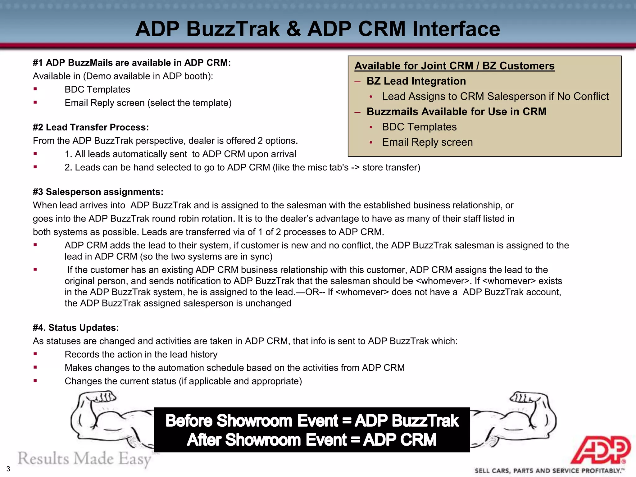 3
ADP BuzzTrak & ADP CRM Interface
#1 ADP BuzzMails are available in ADP CRM:
Available in (Demo available in ADP booth):
 BDC Templates
 Email Reply screen (select the template)
#2 Lead Transfer Process:
From the ADP BuzzTrak perspective, dealer is offered 2 options.
 1. All leads automatically sent to ADP CRM upon arrival
 2. Leads can be hand selected to go to ADP CRM (like the misc tab's -> store transfer)
#3 Salesperson assignments:
When lead arrives into ADP BuzzTrak and is assigned to the salesman with the established business relationship, or
goes into the ADP BuzzTrak round robin rotation. It is to the dealer’s advantage to have as many of their staff listed in
both systems as possible. Leads are transferred via of 1 of 2 processes to ADP CRM.
 ADP CRM adds the lead to their system, if customer is new and no conflict, the ADP BuzzTrak salesman is assigned to the
lead in ADP CRM (so the two systems are in sync)
 If the customer has an existing ADP CRM business relationship with this customer, ADP CRM assigns the lead to the
original person, and sends notification to ADP BuzzTrak that the salesman should be <whomever>. If <whomever> exists
in the ADP BuzzTrak system, he is assigned to the lead.—OR-- If <whomever> does not have a ADP BuzzTrak account,
the ADP BuzzTrak assigned salesperson is unchanged
#4. Status Updates:
As statuses are changed and activities are taken in ADP CRM, that info is sent to ADP BuzzTrak which:
 Records the action in the lead history
 Makes changes to the automation schedule based on the activities from ADP CRM
 Changes the current status (if applicable and appropriate)
Available for Joint CRM / BZ Customers
– BZ Lead Integration
• Lead Assigns to CRM Salesperson if No Conflict
– Buzzmails Available for Use in CRM
• BDC Templates
• Email Reply screen
 