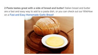 2 Pasta tastes great with a side of bread and butter! Italian bread and butter
are a fast and easy way to add to a pasta dish, or you can check out our WikiHow
on a Fast and Easy Homemade Garlic Bread!
 