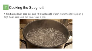 Cooking the Spaghetti
1 Find a medium size pot and fill it with cold water. Turn the stovetop on a
high heat. Wait until the water is at a boil.
 