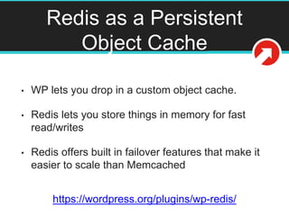 Redis as a Persistent
Object Cache
• WP lets you drop in a custom object cache.
• Redis lets you store things in memory for fast
read/writes
• Redis offers built in failover features that make it
easier to scale than Memcached
https://wordpress.org/plugins/wp-redis/
 