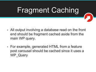 Fragment Caching
• All output involving a database read on the front
end should be fragment cached aside from the
main WP query.
• For example, generated HTML from a feature
post carousel should be cached since it uses a
WP_Query
 