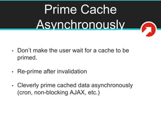 Prime Cache
Asynchronously
• Don’t make the user wait for a cache to be
primed.
• Re-prime after invalidation
• Cleverly prime cached data asynchronously
(cron, non-blocking AJAX, etc.)
 